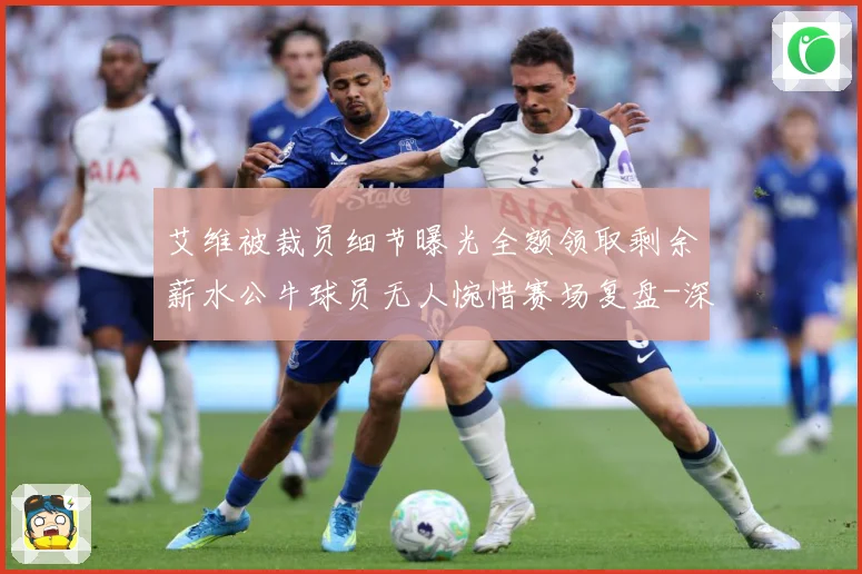 艾维被裁员细节曝光全额领取剩余薪水公牛球员无人惋惜赛场复盘-深度解析