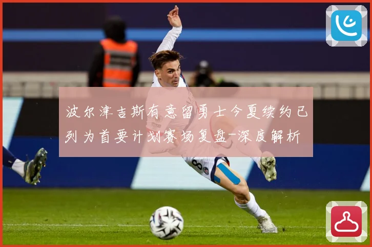 波尔津吉斯有意留勇士今夏续约已列为首要计划赛场复盘-深度解析
