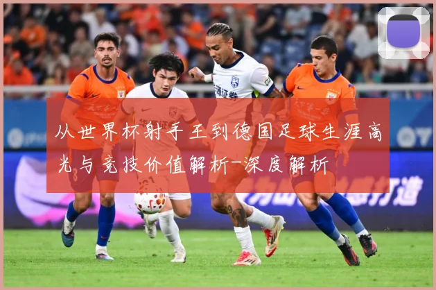 从世界杯射手王到德国足球生涯高光与竞技价值解析-深度解析